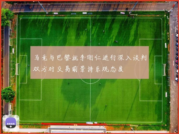 马竞与巴黎就李刚仁进行深入谈判双方对交易前景持乐观态度