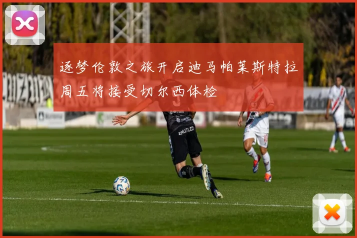 逐梦伦敦之旅开启迪马帕莱斯特拉周五将接受切尔西体检