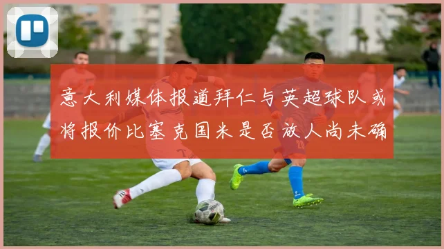 意大利媒体报道拜仁与英超球队或将报价比塞克国米是否放人尚未确定