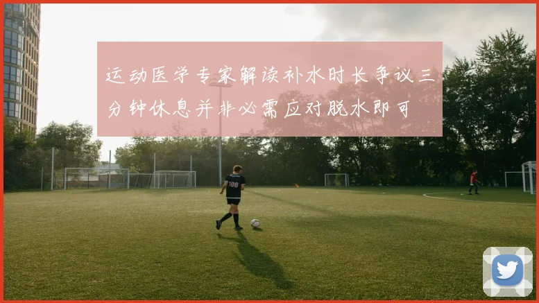 运动医学专家解读补水时长争议三分钟休息并非必需应对脱水即可