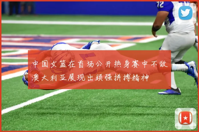 中国女篮在首场公开热身赛中不敌澳大利亚展现出顽强拼搏精神