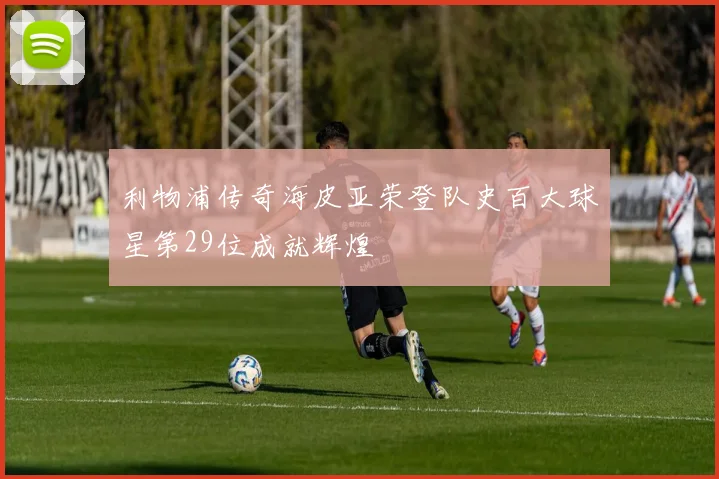 利物浦传奇海皮亚荣登队史百大球星第29位成就辉煌