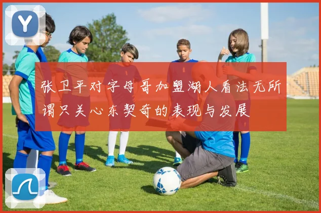 张卫平对字母哥加盟湖人看法无所谓只关心东契奇的表现与发展