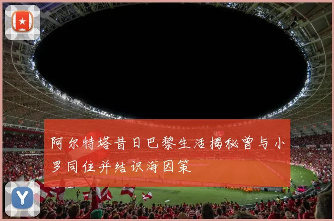阿尔特塔昔日巴黎生活揭秘曾与小罗同住并结识海因策