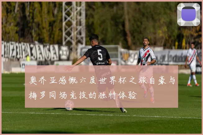 奥乔亚感慨六度世界杯之旅自豪与梅罗同场竞技的独特体验