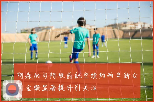 阿森纳与阿联酋航空续约两年新合同金额显著提升引关注