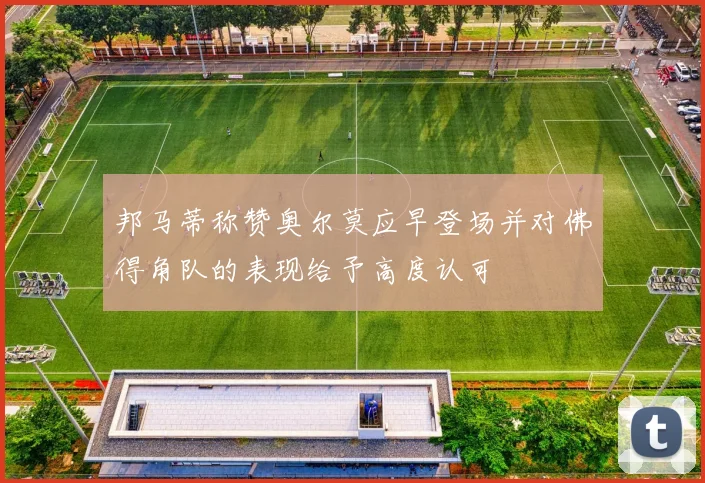 邦马蒂称赞奥尔莫应早登场并对佛得角队的表现给予高度认可