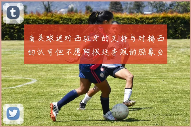 南美球迷对西班牙的支持与对梅西的认可但不愿阿根廷夺冠的现象分析