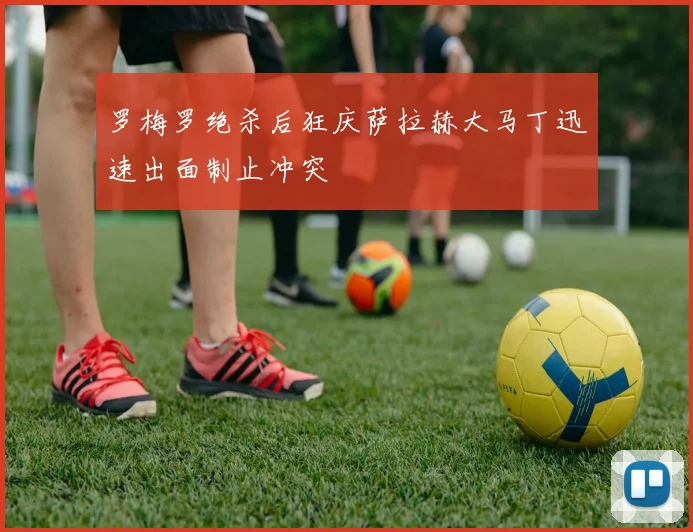 罗梅罗绝杀后狂庆萨拉赫大马丁迅速出面制止冲突