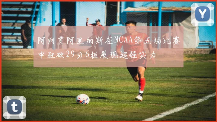阿利贾阿里纳斯在NCAA第五场比赛中狂砍29分6板展现超强实力