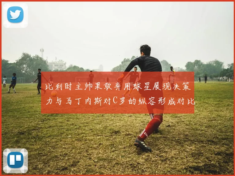 比利时主帅果敢弃用球星展现决策力与马丁内斯对C罗的纵容形成对比