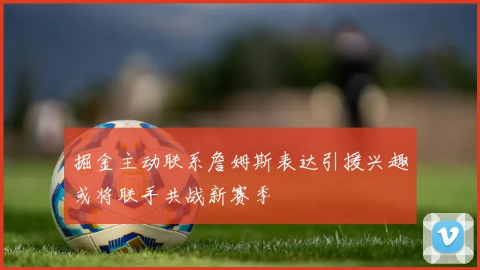 掘金主动联系詹姆斯表达引援兴趣或将联手共战新赛季