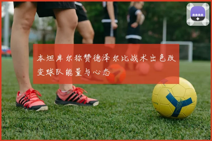本坦库尔称赞德泽尔比战术出色改变球队能量与心态