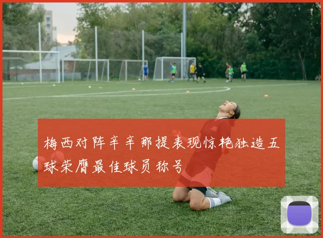 梅西对阵辛辛那提表现惊艳独造五球荣膺最佳球员称号