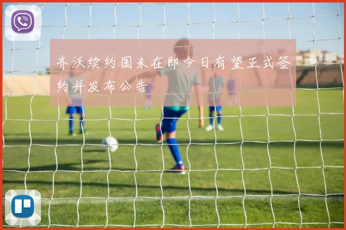 齐沃续约国米在即今日有望正式签约并发布公告