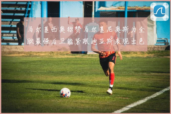 马尔基西奥称赞马尔基尼奥斯为全欧最强后卫能紧跟迪亚斯表现出色