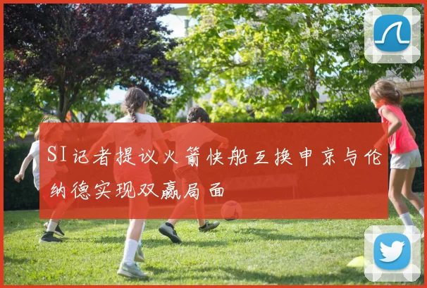 SI记者提议火箭快船互换申京与伦纳德实现双赢局面