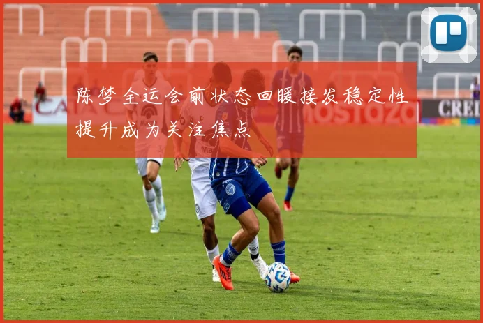 陈梦全运会前状态回暖接发稳定性提升成为关注焦点