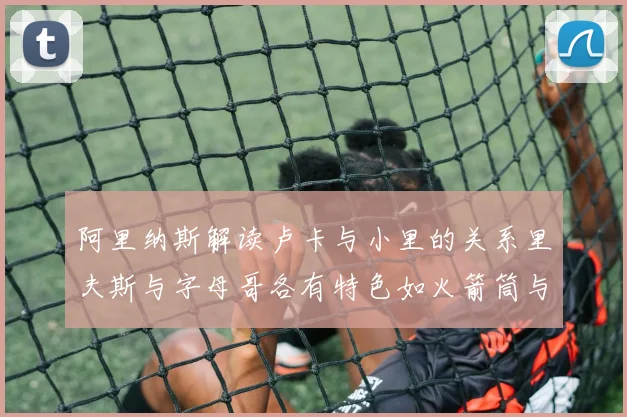 阿里纳斯解读卢卡与小里的关系里夫斯与字母哥各有特色如火箭筒与手枪