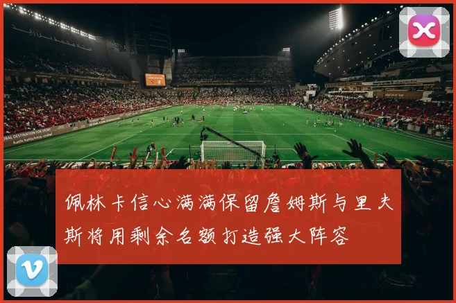 佩林卡信心满满保留詹姆斯与里夫斯将用剩余名额打造强大阵容
