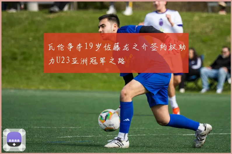 瓦伦争夺19岁佐藤龙之介签约权助力U23亚洲冠军之路