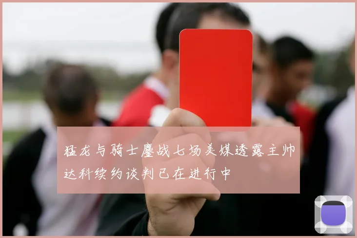猛龙与骑士鏖战七场美媒透露主帅达科续约谈判已在进行中