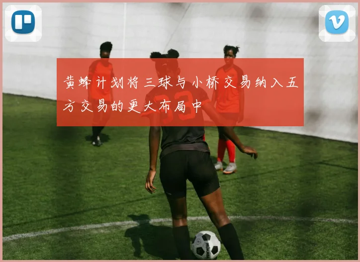 黄蜂计划将三球与小桥交易纳入五方交易的更大布局中
