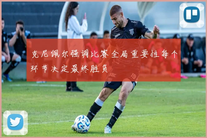 克尼佩尔强调比赛全局重要性每个环节决定最终胜负