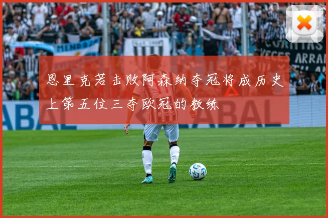 恩里克若击败阿森纳夺冠将成历史上第五位三夺欧冠的教练
