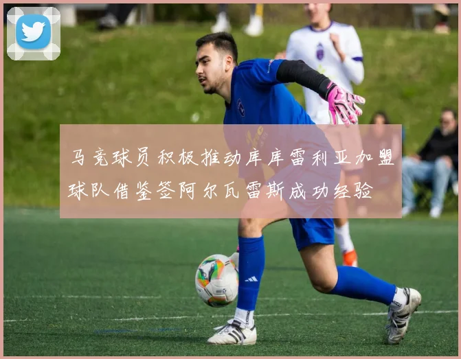 马竞球员积极推动库库雷利亚加盟球队借鉴签阿尔瓦雷斯成功经验