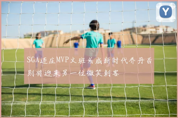 SGA连庄MVP文班或成新时代乔丹否则将迎来另一位微笑刺客