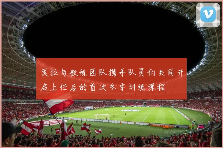莫拉与教练团队携手队员们共同开启上任后的首次冬季训练课程