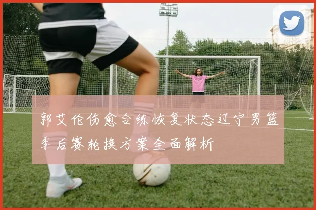 郭艾伦伤愈合练恢复状态辽宁男篮季后赛轮换方案全面解析