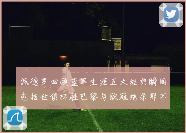 佩德罗回顾蓝军生涯五大经典瞬间包括世俱杯胜巴黎与欧冠绝杀那不勒斯